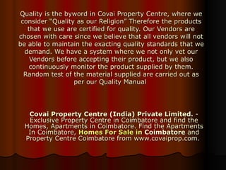 Quality is the byword in Covai Property Centre, where we consider “Quality as our Religion” Therefore the products that we use are certified for quality. Our Vendors are chosen with care since we believe that all vendors will not be able to maintain the exacting quality standards that we demand. We have a system where we not only vet our Vendors before accepting their product, but we also continuously monitor the product supplied by them. Random test of the material supplied are carried out as per our Quality Manual  Covai Property Centre (India) Private Limited.  - Exclusive Property Centre in Coimbatore and find the Homes, Apartments in Coimbatore. Find the Apartments In Coimbatore,  Homes For Sale in  Coimbatore  and Property Centre Coimbatore from www.covaiprop.com.  