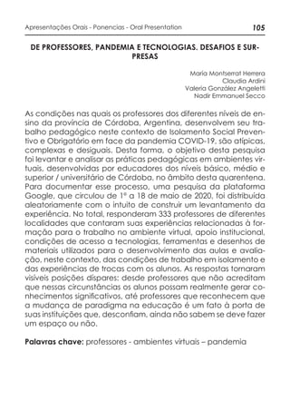 105Apresentações Orais - Ponencias - Oral Presentation
DE PROFESSORES, PANDEMIA E TECNOLOGIAS. DESAFIOS E SUR-
PRESAS
María Montserrat Herrera
Claudia Ardini
Valeria González Angeletti
Nadir Emmanuel Secco
As condições nas quais os professores dos diferentes níveis de en-
sino da província de Córdoba, Argentina, desenvolvem seu tra-
balho pedagógico neste contexto de Isolamento Social Preven-
tivo e Obrigatório em face da pandemia COVID-19, são atípicas,
complexas e desiguais. Desta forma, o objetivo desta pesquisa
foi levantar e analisar as práticas pedagógicas em ambientes vir-
tuais, desenvolvidas por educadores dos níveis básico, médio e
superior / universitário de Córdoba, no âmbito desta quarentena.
Para documentar esse processo, uma pesquisa da plataforma
Google, que circulou de 1º a 18 de maio de 2020, foi distribuída
aleatoriamente com o intuito de construir um levantamento da
experiência. No total, responderam 333 professores de diferentes
localidades que contaram suas experiências relacionadas à for-
mação para o trabalho no ambiente virtual, apoio institucional,
condições de acesso a tecnologias, ferramentas e desenhos de
materiais utilizados para o desenvolvimento das aulas e avalia-
ção, neste contexto, das condições de trabalho em isolamento e
das experiências de trocas com os alunos. As respostas tornaram
visíveis posições díspares: desde professores que não acreditam
que nessas circunstâncias os alunos possam realmente gerar co-
nhecimentos significativos, até professores que reconhecem que
a mudança de paradigma na educação é um fato à porta de
suas instituições que, desconfiam, ainda não sabem se deve fazer
um espaço ou não.
Palavras chave: professores - ambientes virtuais – pandemia
 