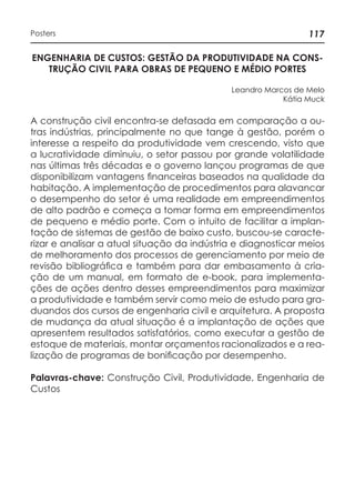 117Posters
ENGENHARIA DE CUSTOS: GESTÃO DA PRODUTIVIDADE NA CONS-
TRUÇÃO CIVIL PARA OBRAS DE PEQUENO E MÉDIO PORTES
Leandro Marcos de Melo
Kátia Muck
A construção civil encontra-se defasada em comparação a ou-
tras indústrias, principalmente no que tange à gestão, porém o
interesse a respeito da produtividade vem crescendo, visto que
a lucratividade diminuiu, o setor passou por grande volatilidade
nas últimas três décadas e o governo lançou programas de que
disponibilizam vantagens financeiras baseados na qualidade da
habitação. A implementação de procedimentos para alavancar
o desempenho do setor é uma realidade em empreendimentos
de alto padrão e começa a tomar forma em empreendimentos
de pequeno e médio porte. Com o intuito de facilitar a implan-
tação de sistemas de gestão de baixo custo, buscou-se caracte-
rizar e analisar a atual situação da indústria e diagnosticar meios
de melhoramento dos processos de gerenciamento por meio de
revisão bibliográfica e também para dar embasamento à cria-
ção de um manual, em formato de e-book, para implementa-
ções de ações dentro desses empreendimentos para maximizar
a produtividade e também servir como meio de estudo para gra-
duandos dos cursos de engenharia civil e arquitetura. A proposta
de mudança da atual situação é a implantação de ações que
apresentem resultados satisfatórios, como executar a gestão de
estoque de materiais, montar orçamentos racionalizados e a rea-
lização de programas de bonificação por desempenho.
Palavras-chave: Construção Civil, Produtividade, Engenharia de
Custos
 