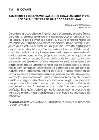 118 III COVAITE
ARQUITETURA E URBANISMO: UM E-BOOK COM CAMINHOS POSSÍ-
VEIS PARA ENFRENTAR OS DESAFIOS DA PROFISSÃO
Jéssica Martins Rodrigues
Kátia Muck
Durante a graduação de Arquitetura e Urbanismo o acadêmico
aprende a projetar levando em consideração os condicionan-
tes legais, físicos e climáticos. Todavia, questões relacionadas ao
mercado de trabalho são desconsideradas. Dessa forma, o ob-
jetivo deste estudo é produzir um guia em formato digital para
arquitetos e urbanistas recém-formados sobre possibilidades de
atuação profissional e planejamento estratégico, respondendo
dúvidas sobre como abrir o próprio escritório, como captar o pri-
meiro cliente, como precificar os serviços de forma justa, e como
gerenciar um escritório. O guia informativo será elaborado com
dados oriundos de um questionário que será aplicado a profissio-
nais recém-formados, universitários e professores de um curso de
Arquitetura e Urbanismo. Espera-se que o e-book responda de
forma simples e descomplicada as principais dúvidas dos recém-
-formados, principalmente sobre o desenvolvimento de projeto
desde a chegada do cliente ao escritório, insights do dia-a-dia
dos profissionais, e até mesmo checklists e modelos básicos de
documentos que são necessários e muito úteis no começo da
profissão. Esse guia poderá ser muito proveitoso no processo de
transição entre a vida acadêmica e a entrada no mercado de
trabalho.
Palavras-chave: Arquitetura e Urbanismo, Arquiteto e Urbanista,
Guia Informativo
 