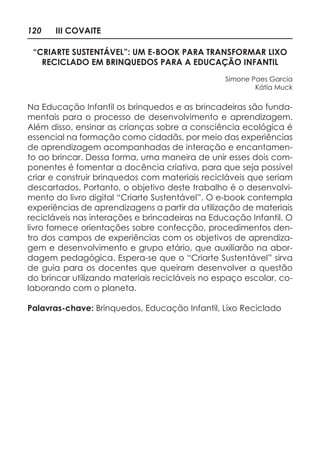 120 III COVAITE
“CRIARTE SUSTENTÁVEL”: UM E-BOOK PARA TRANSFORMAR LIXO
RECICLADO EM BRINQUEDOS PARA A EDUCAÇÃO INFANTIL
Simone Paes Garcia
Kátia Muck
Na Educação Infantil os brinquedos e as brincadeiras são funda-
mentais para o processo de desenvolvimento e aprendizagem.
Além disso, ensinar as crianças sobre a consciência ecológica é
essencial na formação como cidadãs, por meio das experiências
de aprendizagem acompanhadas de interação e encantamen-
to ao brincar. Dessa forma, uma maneira de unir esses dois com-
ponentes é fomentar a docência criativa, para que seja possível
criar e construir brinquedos com materiais recicláveis que seriam
descartados. Portanto, o objetivo deste trabalho é o desenvolvi-
mento do livro digital “Criarte Sustentável”. O e-book contempla
experiências de aprendizagens a partir da utilização de materiais
recicláveis nas interações e brincadeiras na Educação Infantil. O
livro fornece orientações sobre confecção, procedimentos den-
tro dos campos de experiências com os objetivos de aprendiza-
gem e desenvolvimento e grupo etário, que auxiliarão na abor-
dagem pedagógica. Espera-se que o “Criarte Sustentável” sirva
de guia para os docentes que queiram desenvolver a questão
do brincar utilizando materiais recicláveis no espaço escolar, co-
laborando com o planeta.
Palavras-chave: Brinquedos, Educação Infantil, Lixo Reciclado
 