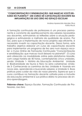 122 III COVAITE
“CONSCIENTIZAÇÃO E SENSIBILIZAÇÃO: QUE MARCAS VOCÊ DEI-
XARÁ NO PLANETA?”: UM CURSO DE CAPACITAÇÃO DOCENTE NA
IMPLANTAÇÃO DE LIXO ZERO NO ESPAÇO ESCOLAR
Andrea Aparecida Mendes Silva
Kátia Muck
A formação continuada de professores é um processo perma-
nente e constante de aperfeiçoamento dos saberes necessários
aos docentes, estimulando as reflexões sobre a atuação peda-
gógica e estimulando a melhoria da qualidade de ensino. Por
isso, para que a implantação de novos projetos seja eficiente, é
necessário investir na capacitação docente. Dessa forma, este
trabalho objetiva elaborar um curso de capacitação docente
para implementar um programa de lixo zero num espaço esco-
lar: o Curso Online de Formação Continuada “Conscientização
e sensibilização: que marcas você deixará no planeta?”. O curso
será oferecido na modalidade online pela plataforma Moodle,
com carga horária de 40 horas, contemplando cinco unidades,
sendo: Unidade 1- História da Educação Ambiental; Unidade
2- Biodiversidade da fauna e flora na serra catarinense; Unida-
de 3- Conhecendo os caminhos do lixo; Unidade 4- Voando em
novos ares, aprendendo e buscando saberes; e Unidade 5- Boas
práticas para cuidar da vida do nosso planeta. Espera-se que o
curso contribua na formação docente voltada para a inclusão
da educação ambiental e sua prática diária no processo de en-
sino-aprendizagem.
Palavras-chave: Espaço Escolar, Formação Continuada de Pro-
fessores, Lixo Zero
 