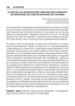 124 III COVAITE
LA PRÁCTICA DE INVESTIGACIÓN COMO PROCESO FORMATIVO
EN SUBOFICIALES DEL EJÉRCITO NACIONAL DE COLOMBIA
Rubén Darley Cristancho Cuestas
Yerife Andrea Parra Orozco
Julián Enrique Barrero García
En la presente investigación se pretender dar a conocer y sociali-
zar la formación que recibe en investigación el Suboficial del Ejér-
cito Nacional de Colombia durante su formación en la Escuela
Militar de Suboficiales “Sargento Inocencio Chincá” en donde
durante dos años se prepara y capacita para obtener el grado
de Cabo Tercero con el que inicia en la jerarquía del Suboficial.
En primer nivel se desarrolla el Saber de Formación en Cultura
para la Investigación, desde el cual inicia su conceptualización
y aprendizaje en innovación, creatividad, emprendimiento y for-
mulación de proyectos, en donde define el tema bajo una pro-
blemática de su contexto para diseñar una propuesta de investi-
gación que expondrá bajo una modalidad de grado; en segundo
nivel se presenta el Saber Seminario de Investigación, desde el
cual aprende el diseño de proyectos, argumentado desde la teo-
ría, la ciencia, el arte, la técnica, la innovación, la creatividad y la
tecnología para obtener los conocimientos suficientes y construir
desde lo teórico-práctico la propuesta de investigación; proceso
que va acompañado siempre bajo la orientación del docente
de la Unidad de Investigación; en tercer nivel cursa el Saber Prác-
ticas de Investigación en el cual como su nombre lo indica lleva
a la realidad física y/o virtual la propuesta en la que ha trabajado
durante un año y medio, haciendo uso de diferentes herramien-
tas digitales o materiales para la representación de su modalidad
de grado bajo la estructura documental de un proyecto y la cual
se representa bajo diferentes modalidades.
Palabras clave: Ejército Nacional de Colombia, Investigación,
Práctica Educativa, Innovación, Creatividad.
 