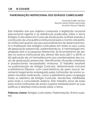 138 III COVAITE
PADRONIZAÇÃO INSTITUCIONAL DOS ESTÁGIOS CURRICULARES
Amanda Evellin da Silva
Renata Maria Freitas Machado
Arceloni Neusa Volpato
Este trabalho tem por objetivo compulsar a legislação nacional
educacional vigente e as referências publicadas sobre o tema
Estágios Curriculares em Cursos de Graduação no Brasil visando a
construção de uma política institucional para o Centro Universitá-
rio Unifacvest quanto aos seus procedimentos de desenvolvimen-
to e finalização dos estágios curriculares em todos os seus cursos
de graduação presenciais, padronizando-os. A metodologia em-
pregada será a (i) pesquisa referencial, (ii) levantamento de da-
dos no acervo institucional dos últimos três anos (2017 a 2019); e
(iii) aplicação de um formulário junto aos coordenadores dos cur-
sos de graduação presenciais, identificando situações anteriores
e prospectando necessidades vindouras. O trabalho resultará
na padronização do Estágio Curricular, determinando inclusive
a plataforma DSpace, com características de open source, fer-
ramenta largamente empregada pelas instituições de ensino su-
perior mundiais tradicionais, como a plataforma para congregar
todos os relatórios de Estágio Curricular, dando-lhes visibilidade
para toda a comunidade externa. Este trabalho serve de base
para outras instituições de ensino superior estabelecerem as suas
políticas e diretrizes institucionais sobre o tema.
Palavras-chave: Estágios curriculares, Padronização, Ensino supe-
rior.
 