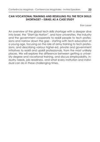 23Conferências Magistrais - Conferencias Magistrales - Invited Speakers
CAN VOCATIONAL TRAINING AND RESKILLING FILL THE TECH SKILLS
SHORTAGE? – ISRAEL AS A CASE STUDY
Eran Lasser
An overview of the global tech skills shortage with a deeper dive
into Israel, the “Start-Up Nation”, and how universities, the industry
and the government cooperate to reskill people to tech profes-
sions and narrow down the gap - starting with tech education at
a young age, focusing on the role of army training to tech profes-
sions, and describing various higher-ed, private and government
initiatives to reskill and upskill professionals, from the most unlikely
places. We will explore the difference between getting a univer-
sity degree and vocational training, and discuss employability, in-
dustry needs, job readiness, and what every institution and indivi-
dual can do in these challenging times.
 