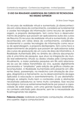 33Conferências Magistrais - Conferencias Magistrales - Invited Speakers
O USO DA REALIDADE AUMENTADA EM CURSOS DE TECNOLOGIA
NO ENSINO SUPERIOR
Dr Silvio Cesar Viegas
Os recursos de realidade virtual e aumentada, já sãoreconheci-
dos em várias áreas do conhecimento, considera-se fundamental
o usodas tecnologias da informação como recurso de aprendi-
zagem, a proposta desteprojeto, tem como foco o desenvolvi-
mento de projetos que possam ser aplicadosnas aulas dos cursos
de Resumo Os recursos de realidade virtual e aumentada, já são-
reconhecidos em várias áreas do conhecimento, considera-se
fundamental o usodas tecnologias da informação como recur-
so de aprendizagem, a proposta desteprojeto, tem como foco o
desenvolvimento de projetos que possam ser aplicadosnas aulas
dos cursos de graduação de um curso da área de Informática. A
Realidade Aumentada (RA) no âmbito da ciência dacomputa-
ção é uma linha de pesquisa, que atua na integração do mun-
do real eelementos virtuais ou dados criados pelo computador.
Atualmente, a maior partedas pesquisas em RA está relaciona-
da ao uso de vídeos transmitidos ao vivo, quesão digitalmente
processados e “ampliados” pela adição de gráficos criados pe-
locomputador. A Realidade Aumentada está presente em dife-
rentes áreas, porexemplo, na medicina com simulação de cirur-
gias, diagnóstico e treinamento ou no desenvolvimento de jogos
aplicados à educação e aoentretenimento. O uso destameto-
dologia se adapta muito bem a conteúdos onde a abstração
necessitada pelosalunos se torna muito complexa. Esse recurso
tecnológico torna-se extremamenteeficiente por possuir a capa-
cidade de exibir objetos, com uma grande riqueza dedetalhes,
no contexto solicitado pelo docente, sem ter a necessidade de
ficarimaginando tais objetos.
Palavras chaves: realidade aumentada; computação, virtual,en-
sino superior, lógica computacional.
 