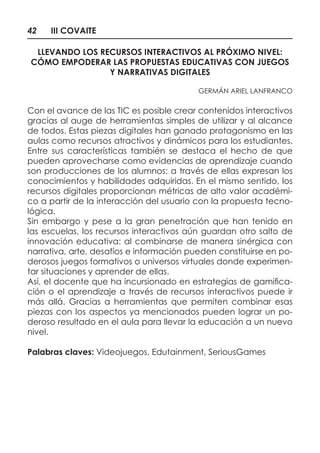 42 III COVAITE
LLEVANDO LOS RECURSOS INTERACTIVOS AL PRÓXIMO NIVEL:
CÓMO EMPODERAR LAS PROPUESTAS EDUCATIVAS CON JUEGOS
Y NARRATIVAS DIGITALES
GERMÁN ARIEL LANFRANCO
Con el avance de las TIC es posible crear contenidos interactivos
gracias al auge de herramientas simples de utilizar y al alcance
de todos. Estas piezas digitales han ganado protagonismo en las
aulas como recursos atractivos y dinámicos para los estudiantes.
Entre sus características también se destaca el hecho de que
pueden aprovecharse como evidencias de aprendizaje cuando
son producciones de los alumnos: a través de ellas expresan los
conocimientos y habilidades adquiridas. En el mismo sentido, los
recursos digitales proporcionan métricas de alto valor académi-
co a partir de la interacción del usuario con la propuesta tecno-
lógica.
Sin embargo y pese a la gran penetración que han tenido en
las escuelas, los recursos interactivos aún guardan otro salto de
innovación educativa: al combinarse de manera sinérgica con
narrativa, arte, desafíos e información pueden constituirse en po-
derosos juegos formativos o universos virtuales donde experimen-
tar situaciones y aprender de ellas.
Así, el docente que ha incursionado en estrategias de gamifica-
ción o el aprendizaje a través de recursos interactivos puede ir
más allá. Gracias a herramientas que permiten combinar esas
piezas con los aspectos ya mencionados pueden lograr un po-
deroso resultado en el aula para llevar la educación a un nuevo
nivel.
Palabras claves: Videojuegos, Edutainment, SeriousGames
 