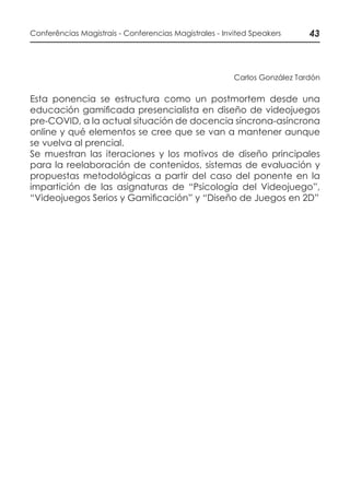 43Conferências Magistrais - Conferencias Magistrales - Invited Speakers
Carlos González Tardón
Esta ponencia se estructura como un postmortem desde una
educación gamificada presencialista en diseño de videojuegos
pre-COVID, a la actual situación de docencia síncrona-asíncrona
online y qué elementos se cree que se van a mantener aunque
se vuelva al prencial.
Se muestran las iteraciones y los motivos de diseño principales
para la reelaboración de contenidos, sistemas de evaluación y
propuestas metodológicas a partir del caso del ponente en la
impartición de las asignaturas de “Psicología del Videojuego”,
“Videojuegos Serios y Gamificación” y “Diseño de Juegos en 2D”
 