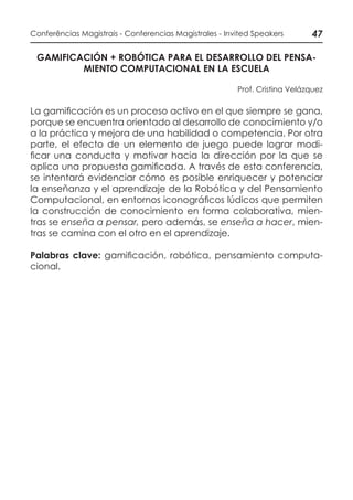 47Conferências Magistrais - Conferencias Magistrales - Invited Speakers
GAMIFICACIÓN + ROBÓTICA PARA EL DESARROLLO DEL PENSA-
MIENTO COMPUTACIONAL EN LA ESCUELA
Prof. Cristina Velázquez
La gamificación es un proceso activo en el que siempre se gana,
porque se encuentra orientado al desarrollo de conocimiento y/o
a la práctica y mejora de una habilidad o competencia. Por otra
parte, el efecto de un elemento de juego puede lograr modi-
ficar una conducta y motivar hacia la dirección por la que se
aplica una propuesta gamificada. A través de esta conferencia,
se intentará evidenciar cómo es posible enriquecer y potenciar
la enseñanza y el aprendizaje de la Robótica y del Pensamiento
Computacional, en entornos iconográficos lúdicos que permiten
la construcción de conocimiento en forma colaborativa, mien-
tras se enseña a pensar, pero además, se enseña a hacer, mien-
tras se camina con el otro en el aprendizaje.
Palabras clave: gamificación, robótica, pensamiento computa-
cional.
 