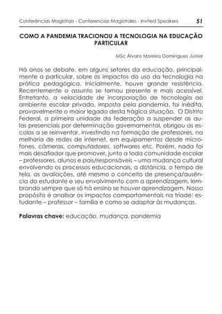 51Conferências Magistrais - Conferencias Magistrales - Invited Speakers
COMO A PANDEMIA TRACIONOU A TECNOLOGIA NA EDUCAÇÃO
PARTICULAR
MSc Álvaro Moreira Domingues Júnior
Há anos se debate, em alguns setores da educação, principal-
mente a particular, sobre os impactos do uso da tecnologia na
prática pedagógica. Inicialmente, houve grande resistência.
Recentemente o assunto se tornou presente e mais acessível.
Entretanto, a velocidade de incorporação de tecnologia ao
ambiente escolar privado, imposta pela pandemia, foi inédita,
provavelmente o maior legado desta trágica situação. O Distrito
Federal, a primeira unidade da federação a suspender as au-
las presenciais por determinação governamental, obrigou as es-
colas a se reinventar, investindo na formação de professores, na
melhoria de redes de internet, em equipamentos desde micro-
fones, câmeras, computadores, softwares etc. Porém, nada foi
mais desafiador que promover, junto a toda comunidade escolar
– professores, alunos e pais/responsáveis – uma mudança cultural
envolvendo os processos educacionais, a distância, o tempo de
tela, as avaliações, até mesmo o conceito de presença/ausên-
cia do estudante e seu envolvimento com a aprendizagem, lem-
brando sempre que só há ensino se houver aprendizagem. Nosso
propósito é analisar os impactos comportamentais na tríade: es-
tudante – professor – família e como se adaptar às mudanças.
Palavras chave: educação, mudança, pandemia
 