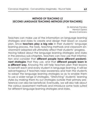 63Conversas Magistrais - Conversatórios Magistrales - Round Table
METHOD OF TEACHING L2
SECOND LANGUAGE TEACHING METHODS (FOR TEACHERS)
Dr Abhishek Pandey
Henrick Oprea
Silvana Carnicero
Teachers can make use of the information on language learning
strategies and styles to create and design their lesson or course
plan. Since teachers play a big role in their students’ language
learning process, the tools, teaching methods and classroom en-
vironment adopted will ultimately affect their students’ progress.
Having talked about the language learning strategies and styles
in the previous sub-chapters, teachers can now use that informa-
tion and consider that different people have different predomi-
nant strategies that they use, and that different people learn in
a different way. Knowing this will help teachers plan their lessons
to benefit each and every student in language learning. It will be
advantageous if teachers raise awareness and train the students
to adopt the language learning strategies so as to enable them
to use a wider range of strategies. “Stretching” students’ learning
styles by making them try out strategies outside their primary pre-
ference can also be beneficial. Eventually, we will also talk about
the various assessment methods and introduce some tools suited
for different language learning strategies and styles.
 
