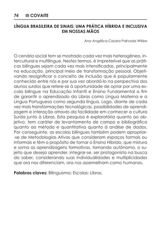 74 III COVAITE
LÍNGUA BRASILEIRA DE SINAIS: UMA PRÁTICA HÍBRIDA E INCLUSIVA
EM NOSSAS MÃOS
Ana Angélica Casara Palivoda Wilske
O cenário social tem se mostrado cada vez mais heterogêneo, in-
tercultural e multilíngue. Nestes termos, é impreterível que as práti-
cas bilíngues sejam cada vez mais intensificadas, principalmente
na educação, principal meio de transformação pessoal. Objeti-
vando ressignificar o conceito de inclusão que é popularmente
conhecido entre nós e por sua vez abordá-lo na perspectiva dos
alunos surdos que refere-se à oportunidade de optar por uma es-
cola bilingue na Educação Infantil e Ensino Fundamental a fim
de garantir o aprendizado da Libras como Língua Materna e a
Língua Portuguesa como segunda língua. Logo, diante de cada
vez mais transformações tecnológicas, possibilidades de aprendi-
zagem e interação através da facilidade em conhecer a cultura
Surda junto à Libras. Esta pesquisa é exploratória quanto ao ob-
jetivo, tem caráter de levantamento de campo e bibliográfica
quanto ao método e quantitativa quanto à análise de dados.
Por conseguinte, as escolas bilíngues também podem apropriar-
-se de Metodologias Ativas que consideram espaços formais ou
informais e têm o propósito de tornar o Ensino Híbrido, que mistura
e soma as aprendizagens formativas, tornando autônomo, o su-
jeito que deseja aprender, integrar-se, ser protagonista na busca
do saber, considerando suas individualidades e multiplicidades
que ora nos diferenciam, ora nos assemelham como humanos.
Palabras claves: Bilinguismo; Escolas; Libras.
 