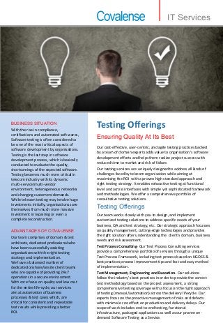 With the rise in compliance,
certifications and automated soft wares,
Software testing is often considered to
be one of the most critical aspects of
software development by organisations.
Testing is the last step in software
development process, which is basically
conducted to evaluate the quality,
shortcomings of the expected software.
Testing becomes much more critical in
telecom industry with its dynamic
multi-service/multi-vendor
environment, heterogeneous networks
and changing customers demands.
While telecom testing may involve huge
investments initially, organisations save
themselves from much more massive
investment in repairing or even a
complete reconstruction.
BUSINESS SITUATION
Our team comprises of domain & test
architects, dedicated professional who
have been successfully assisting
organisations with the right testing
strategy and implementation.
We have a balanced number of
dedicated onshore/onsite client teams
who are capable of providing 24x7
operations in a secure environment.
With core focus on quality and low cost
for the entire life-cycle, our services
aim at automation of business
processes & test cases which, are
critical for consistent and repeatable
test results while providing a better
ROI.
ADVANTAGES OF COVALENSE
Testing Offerings
Ensuring Quality At Its Best
Testing Offerings
Our cost-effective, user-centric, and agile testing practices backed
by a team of domain experts adds value to organisation's software
development efforts and helps them realize project success with
reduced time to market and risk of failure.
Our testing services are uniquely designed to address all kinds of
challenges faced by telecom organisation while aiming at
maximising the ROI with a proven high standard approach and
right testing strategy. It enables exhaustive testing at functional
level and across interfaces with simple yet sophisticated framework
and methodologies. We offer a comprehensive portfolio of
consultative testing solutions.
Our team works closely with you to design, and implement
customized testing solutions to address specific needs of your
business, QA and test strategy, etc. Our strategic approach focusses
on quality management, cutting-edge technologies and provides
the right solution after understanding the client’s domain, business
needs and risk assessment.
Test Process Consulting- Our Test Process Consulting services
provide a comprehensive portfolio of services through a unique
Test Process Framework, including test process based on NGOSS &
best practices process improvement tips and fast and easy method
of implementation.
Test Management, Engineering and Execution- Our solutions
follow the industry’s best practises in order to provide the correct
test methodology based on the project assessment, a strong
comprehensive testing coverage with a focus on the right approach
of testing (manual/automation) across the delivery lifecycle. Our
experts focus on the proactive management of risks and defects
with minimal or no effect on production and delivery delays. Our
scope of work includes end-to-end testing, functional
infrastructure, packaged applications as well as our proven on-
demand Software Testing as a Service.
IT Services
 