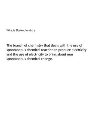 What is Electrochemistry
The branch of chemistry that deals with the use of
spontaneous chemical reaction to produce electricity
and the use of electricity to bring about non
spontaneous chemical change.
 