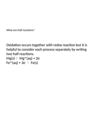 What are Half reactions?
Oxidation occurs together with redox reaction but it is
helpful to consider each process separately by writing
two half reactions.
Mg(s) Mg2+
(aq) + 2e-
Fe3+
(aq) + 3e-
 Fe(s)
 