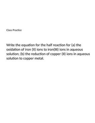 Class Practice
Write the equation for the half reaction for (a) the
oxidation of iron (II) ions to iron(III) ions in aqueous
solution; (b) the reduction of copper (II) ions in aqueous
solution to copper metal.
 
