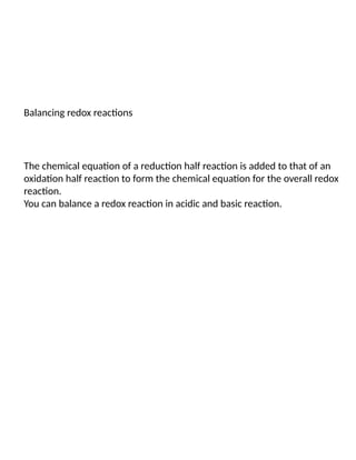 Balancing redox reactions
The chemical equation of a reduction half reaction is added to that of an
oxidation half reaction to form the chemical equation for the overall redox
reaction.
You can balance a redox reaction in acidic and basic reaction.
 