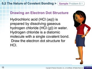 8.2 The Nature of Covalent Bonding > Sample Problem 8.1

Drawing an Electron Dot Structure
Hydrochloric acid (HCl (aq)) is
prepared by dissolving gaseous
hydrogen chloride (HCl (g)) in water.
Hydrogen chloride is a diatomic
molecule with a single covalent bond.
Draw the electron dot structure for
HCl.

15

Copyright © Pearson Education, Inc., or its affiliates. All Rights Reserved.

 