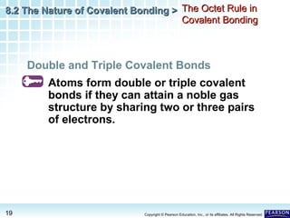 8.2 The Nature of Covalent Bonding > The Octet Rule in
Covalent Bonding

Double and Triple Covalent Bonds
Atoms form double or triple covalent
bonds if they can attain a noble gas
structure by sharing two or three pairs
of electrons.

19

Copyright © Pearson Education, Inc., or its affiliates. All Rights Reserved.

 