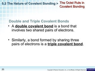 8.2 The Nature of Covalent Bonding > The Octet Rule in
Covalent Bonding

Double and Triple Covalent Bonds
• A double covalent bond is a bond that
involves two shared pairs of electrons.
• Similarly, a bond formed by sharing three
pairs of electrons is a triple covalent bond.

20

Copyright © Pearson Education, Inc., or its affiliates. All Rights Reserved.

 