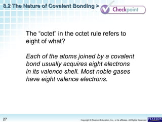 8.2 The Nature of Covalent Bonding >

The “octet” in the octet rule refers to
eight of what?
Each of the atoms joined by a covalent
bond usually acquires eight electrons
in its valence shell. Most noble gases
have eight valence electrons.

27

Copyright © Pearson Education, Inc., or its affiliates. All Rights Reserved.

 