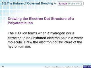 8.2 The Nature of Covalent Bonding > Sample Problem 8.2

Drawing the Electron Dot Structure of a
Polyatomic Ion
The H3O+ ion forms when a hydrogen ion is
attracted to an unshared electron pair in a water
molecule. Draw the electron dot structure of the
hydronium ion.

31

Copyright © Pearson Education, Inc., or its affiliates. All Rights Reserved.

 