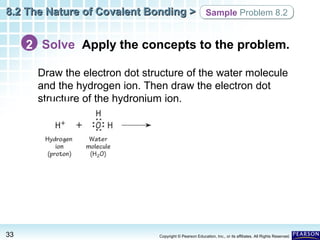 8.2 The Nature of Covalent Bonding > Sample Problem 8.2

2 Solve Apply the concepts to the problem.
Draw the electron dot structure of the water molecule
and the hydrogen ion. Then draw the electron dot
structure of the hydronium ion.

33

Copyright © Pearson Education, Inc., or its affiliates. All Rights Reserved.

 