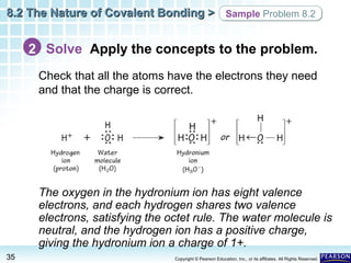 8.2 The Nature of Covalent Bonding > Sample Problem 8.2

2 Solve Apply the concepts to the problem.
Check that all the atoms have the electrons they need
and that the charge is correct.

The oxygen in the hydronium ion has eight valence
electrons, and each hydrogen shares two valence
electrons, satisfying the octet rule. The water molecule is
neutral, and the hydrogen ion has a positive charge,
giving the hydronium ion a charge of 1+.
35

Copyright © Pearson Education, Inc., or its affiliates. All Rights Reserved.

 