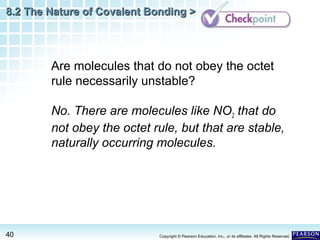 8.2 The Nature of Covalent Bonding >

Are molecules that do not obey the octet
rule necessarily unstable?
No. There are molecules like NO2 that do
not obey the octet rule, but that are stable,
naturally occurring molecules.

40

Copyright © Pearson Education, Inc., or its affiliates. All Rights Reserved.

 