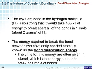 8.2 The Nature of Covalent Bonding > Bond Dissociation Energies

• The covalent bond in the hydrogen molecule
(H2) is so strong that it would take 435 kJ of
energy to break apart all of the bonds in 1 mole
(about 2 grams) of H2.
• The energy required to break the bond
between two covalently bonded atoms is
known as the bond dissociation energy.
• The units for this energy are often given in
kJ/mol, which is the energy needed to
break one mole of bonds.
43

Copyright © Pearson Education, Inc., or its affiliates. All Rights Reserved.

 