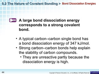 8.2 The Nature of Covalent Bonding > Bond Dissociation Energies

A large bond dissociation energy
corresponds to a strong covalent
bond.
• A typical carbon–carbon single bond has
a bond dissociation energy of 347 kJ/mol.
• Strong carbon–carbon bonds help explain
the stability of carbon compounds.
• They are unreactive partly because the
dissociation energy is high.
44

Copyright © Pearson Education, Inc., or its affiliates. All Rights Reserved.

 