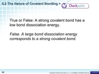 8.2 The Nature of Covalent Bonding >

True or False: A strong covalent bond has a
low bond dissociation energy.
False. A large bond dissociation energy
corresponds to a strong covalent bond.

46

Copyright © Pearson Education, Inc., or its affiliates. All Rights Reserved.

 