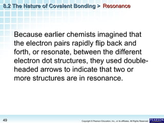 8.2 The Nature of Covalent Bonding > Resonance

Because earlier chemists imagined that
the electron pairs rapidly flip back and
forth, or resonate, between the different
electron dot structures, they used doubleheaded arrows to indicate that two or
more structures are in resonance.

49

Copyright © Pearson Education, Inc., or its affiliates. All Rights Reserved.

 