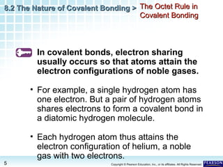 8.2 The Nature of Covalent Bonding > The Octet Rule in
Covalent Bonding

In covalent bonds, electron sharing
usually occurs so that atoms attain the
electron configurations of noble gases.
• For example, a single hydrogen atom has
one electron. But a pair of hydrogen atoms
shares electrons to form a covalent bond in
a diatomic hydrogen molecule.
• Each hydrogen atom thus attains the
electron configuration of helium, a noble
gas with two electrons.
5

Copyright © Pearson Education, Inc., or its affiliates. All Rights Reserved.

 