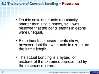 8.2 The Nature of Covalent Bonding > Resonance

• Double covalent bonds are usually
shorter than single bonds, so it was
believed that the bond lengths in ozone
were unequal.
• Experimental measurements show,
however, that the two bonds in ozone are
the same length.
• The actual bonding is a hybrid, or
mixture, of the extremes represented by
the resonance forms.
50

Copyright © Pearson Education, Inc., or its affiliates. All Rights Reserved.

 