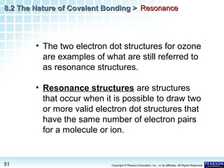 8.2 The Nature of Covalent Bonding > Resonance

• The two electron dot structures for ozone
are examples of what are still referred to
as resonance structures.
• Resonance structures are structures
that occur when it is possible to draw two
or more valid electron dot structures that
have the same number of electron pairs
for a molecule or ion.

51

Copyright © Pearson Education, Inc., or its affiliates. All Rights Reserved.

 