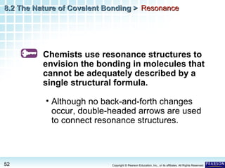 8.2 The Nature of Covalent Bonding > Resonance

Chemists use resonance structures to
envision the bonding in molecules that
cannot be adequately described by a
single structural formula.
• Although no back-and-forth changes
occur, double-headed arrows are used
to connect resonance structures.

52

Copyright © Pearson Education, Inc., or its affiliates. All Rights Reserved.

 