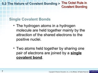 8.2 The Nature of Covalent Bonding > The Octet Rule in
Covalent Bonding

Single Covalent Bonds
• The hydrogen atoms in a hydrogen
molecule are held together mainly by the
attraction of the shared electrons to the
positive nuclei.
• Two atoms held together by sharing one
pair of electrons are joined by a single
covalent bond.

7

Copyright © Pearson Education, Inc., or its affiliates. All Rights Reserved.

 