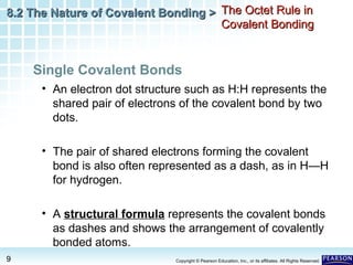 8.2 The Nature of Covalent Bonding > The Octet Rule in
Covalent Bonding

Single Covalent Bonds
• An electron dot structure such as H:H represents the
shared pair of electrons of the covalent bond by two
dots.
• The pair of shared electrons forming the covalent
bond is also often represented as a dash, as in H—H
for hydrogen.
• A structural formula represents the covalent bonds
as dashes and shows the arrangement of covalently
bonded atoms.
9

Copyright © Pearson Education, Inc., or its affiliates. All Rights Reserved.

 