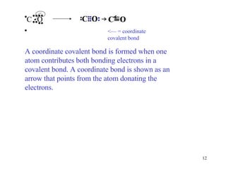<— = coordinate covalent bond A coordinate covalent bond is formed when one atom contributes both bonding electrons in a covalent bond. A coordinate bond is shown as an arrow that points from the atom donating the electrons. C  O •• •• • • •• •• 
