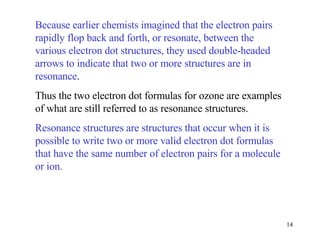Because earlier chemists imagined that the electron pairs rapidly flop back and forth, or resonate, between the various electron dot structures, they used double-headed arrows to indicate that two or more structures are in resonance . Thus the two electron dot formulas for ozone are examples of what are still referred to as resonance structures. Resonance structures are structures that occur when it is possible to write two or more valid electron dot formulas that have the same number of electron pairs for a molecule or ion. 