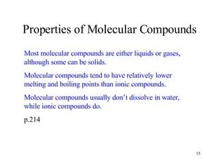 Properties of Molecular Compounds Most molecular compounds are either liquids or gases, although some can be solids. Molecular compounds tend to have relatively lower melting and boiling points than ionic compounds. Molecular compounds usually don’t dissolve in water, while ionic compounds do. p.214 
