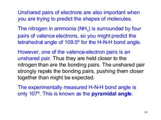 Unshared pairs of electrons are also important when you are trying to predict the shapes of molecules. The nitrogen in ammonia (NH 3 ) is surrounded by four pairs of valence electrons, so you might predict the tetrahedral angle of 109.5º for the H-N-H bond angle. However, one of the valence-electron pairs is an unshared pair.  Thus they are held closer to the nitrogen than are the bonding pairs. The unshared pair strongly repels the bonding pairs, pushing them closer together than might be expected. The experimentally measured H-N-H bond angle is only 107º. This is known as the  pyramidal angle . 