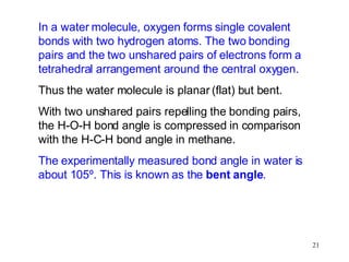 In a water molecule, oxygen forms single covalent bonds with two hydrogen atoms. The two bonding pairs and the two unshared pairs of electrons form a tetrahedral arrangement around the central oxygen. Thus the water molecule is planar (flat) but bent. With two unshared pairs repelling the bonding pairs, the H-O-H bond angle is compressed in comparison with the H-C-H bond angle in methane. The experimentally measured bond angle in water is about 105º. This is known as the  bent angle . 