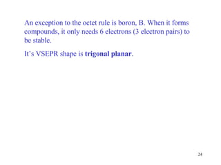 An exception to the octet rule is boron, B. When it forms compounds, it only needs 6 electrons (3 electron pairs) to be stable. It’s VSEPR shape is  trigonal planar . 