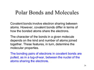Polar Bonds and Molecules Covalent bonds involve electron sharing between atoms. However, covalent bonds differ in terms of how the bonded atoms share the electrons. The character of the bonds in a given molecule depends on the kind and number of atoms joined together. These features, in turn, determine the molecular properties. The bonding pairs of electrons in covalent bonds are pulled, as in a tug-of-war, between the nuclei of the atoms sharing the electrons. 