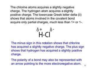 The chlorine atoms acquires a slightly negative charge. The hydrogen atom acquires a slightly positive charge. The lowercase Greek letter delta (  ) shows that atoms involved in the covalent bond acquire only partial charges, much less than 1+ or 1-. The minus sign in this notation shows that chlorine has acquired a slightly negative charge. The plus sign shows that hydrogen has acquired a slightly positive charge. The polarity of a bond may also be represented with an arrow pointing to the more electronegative atom. 