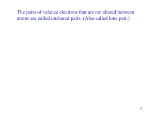 The pairs of valence electrons that are not shared between atoms are called unshared pairs. (Also called lone pair.) 