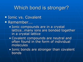 Which bond is stronger? Ionic vs. Covalent Remember…. Ionic compounds are in a crystal lattice…many ions are bonded together in a crystal lattice Covalent compounds are neutral and often found in the form of individual molecules Ionic bonds are stronger than covalent bonds 