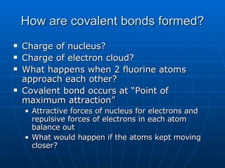 How are covalent bonds formed? Charge of nucleus? Charge of electron cloud? What happens when 2 fluorine atoms approach each other? Covalent bond occurs at “Point of maximum attraction” Attractive forces of nucleus for electrons and repulsive forces of electrons in each atom balance out What would happen if the atoms kept moving closer? 